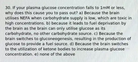 30. If your plasma glucose concentration falls to 1mM or less, why does this cause you to pass out? a) Because the brain utilises NEFA when carbohydrate supply is low, which are toxic in high concentrations. b) because it leads to fuel deprivation by the brain as the brain can only utilise glucose as its carbohydrate, no other carbohydrate source. c) Because the brain switches to gluconeogenesis, resulting in the production of glucose to provide a fuel source. d) Because the brain switches to the utilization of ketone bodies to increase plasma glucose concentration. e) none of the above