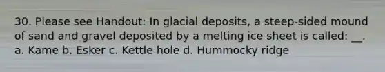 30. Please see Handout: In <a href='https://www.questionai.com/knowledge/kARHpN8W88-glacial-deposits' class='anchor-knowledge'>glacial deposits</a>, a steep-sided mound of sand and gravel deposited by a melting ice sheet is called: __. a. Kame b. Esker c. Kettle hole d. Hummocky ridge