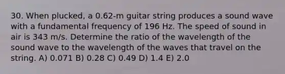 30. When plucked, a 0.62-m guitar string produces a sound wave with a fundamental frequency of 196 Hz. The speed of sound in air is 343 m/s. Determine the ratio of the wavelength of the sound wave to the wavelength of the waves that travel on the string. A) 0.071 B) 0.28 C) 0.49 D) 1.4 E) 2.0