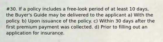 #30. If a policy includes a free-look period of at least 10 days, the Buyer's Guide may be delivered to the applicant a) With the policy. b) Upon issuance of the policy. c) Within 30 days after the first premium payment was collected. d) Prior to filling out an application for insurance.