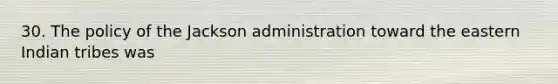 30. The policy of the Jackson administration toward the eastern Indian tribes was