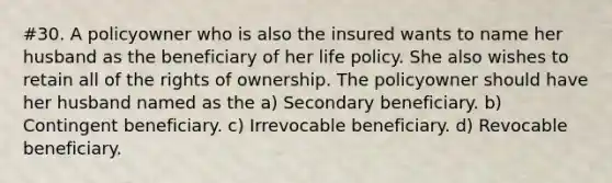 #30. A policyowner who is also the insured wants to name her husband as the beneficiary of her life policy. She also wishes to retain all of the rights of ownership. The policyowner should have her husband named as the a) Secondary beneficiary. b) Contingent beneficiary. c) Irrevocable beneficiary. d) Revocable beneficiary.