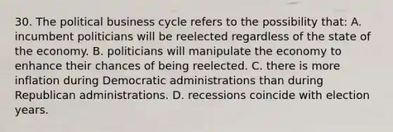 30. The political business cycle refers to the possibility that: A. incumbent politicians will be reelected regardless of the state of the economy. B. politicians will manipulate the economy to enhance their chances of being reelected. C. there is more inflation during Democratic administrations than during Republican administrations. D. recessions coincide with election years.