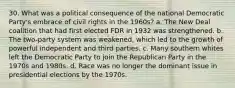 30. What was a political consequence of the national Democratic Party's embrace of civil rights in the 1960s? a. The New Deal coalition that had first elected FDR in 1932 was strengthened. b. The two-party system was weakened, which led to the growth of powerful independent and third parties. c. Many southern whites left the Democratic Party to join the Republican Party in the 1970s and 1980s. d. Race was no longer the dominant issue in presidential elections by the 1970s.