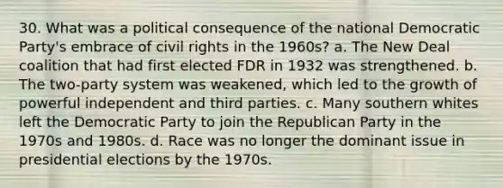 30. What was a political consequence of the national Democratic Party's embrace of civil rights in the 1960s? a. The New Deal coalition that had first elected FDR in 1932 was strengthened. b. The two-party system was weakened, which led to the growth of powerful independent and third parties. c. Many southern whites left the Democratic Party to join the Republican Party in the 1970s and 1980s. d. Race was no longer the dominant issue in presidential elections by the 1970s.