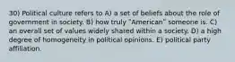 30) Political culture refers to A) a set of beliefs about the role of government in society. B) how truly ʺAmericanʺ someone is. C) an overall set of values widely shared within a society. D) a high degree of homogeneity in political opinions. E) political party affiliation.