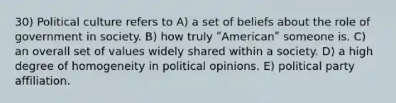 30) Political culture refers to A) a set of beliefs about the role of government in society. B) how truly ʺAmericanʺ someone is. C) an overall set of values widely shared within a society. D) a high degree of homogeneity in political opinions. E) political party affiliation.