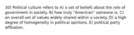 30) Political culture refers to A) a set of beliefs about the role of government in society. B) how truly "American" someone is. C) an overall set of values widely shared within a society. D) a high degree of homogeneity in political opinions. E) political party affiliation.