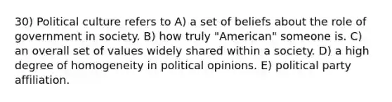 30) Political culture refers to A) a set of beliefs about the role of government in society. B) how truly "American" someone is. C) an overall set of values widely shared within a society. D) a high degree of homogeneity in political opinions. E) political party affiliation.