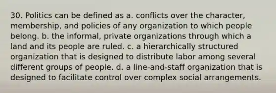 30. Politics can be defined as a. conflicts over the character, membership, and policies of any organization to which people belong. b. the informal, private organizations through which a land and its people are ruled. c. a hierarchically structured organization that is designed to distribute labor among several different groups of people. d. a line-and-staff organization that is designed to facilitate control over complex social arrangements.