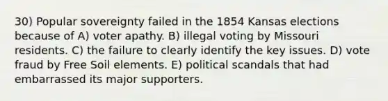 30) Popular sovereignty failed in the 1854 Kansas elections because of A) voter apathy. B) illegal voting by Missouri residents. C) the failure to clearly identify the key issues. D) vote fraud by Free Soil elements. E) political scandals that had embarrassed its major supporters.