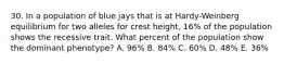 30. In a population of blue jays that is at Hardy-Weinberg equilibrium for two alleles for crest height, 16% of the population shows the recessive trait. What percent of the population show the dominant phenotype? A. 96% B. 84% C. 60% D. 48% E. 36%