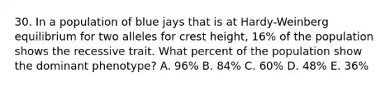 30. In a population of blue jays that is at Hardy-Weinberg equilibrium for two alleles for crest height, 16% of the population shows the recessive trait. What percent of the population show the dominant phenotype? A. 96% B. 84% C. 60% D. 48% E. 36%