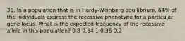 30. In a population that is in Hardy-Weinberg equilibrium, 64% of the individuals express the recessive phenotype for a particular gene locus. What is the expected frequency of the recessive allele in this population? 0.8 0.64 1 0.36 0.2