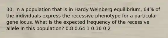 30. In a population that is in Hardy-Weinberg equilibrium, 64% of the individuals express the recessive phenotype for a particular gene locus. What is the expected frequency of the recessive allele in this population? 0.8 0.64 1 0.36 0.2