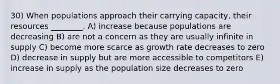 30) When populations approach their carrying capacity, their resources ________. A) increase because populations are decreasing B) are not a concern as they are usually infinite in supply C) become more scarce as growth rate decreases to zero D) decrease in supply but are more accessible to competitors E) increase in supply as the population size decreases to zero