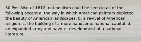 30 Post-War of 1812, nationalism could be seen in all of the following except a. the way in which American painters depicted the beauty of American landscapes. b. a revival of American religion. c. the building of a more handsome national capital. d. an expanded army and navy. e. development of a national literature.