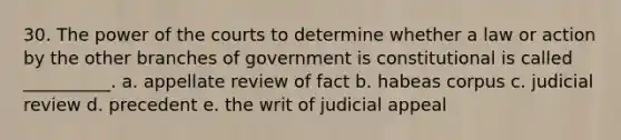 30. The power of the courts to determine whether a law or action by the other branches of government is constitutional is called __________. a. appellate review of fact b. habeas corpus c. judicial review d. precedent e. the writ of judicial appeal