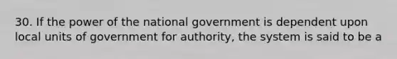 30. If the power of the national government is dependent upon local units of government for authority, the system is said to be a