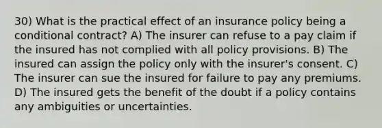 30) What is the practical effect of an insurance policy being a conditional contract? A) The insurer can refuse to a pay claim if the insured has not complied with all policy provisions. B) The insured can assign the policy only with the insurer's consent. C) The insurer can sue the insured for failure to pay any premiums. D) The insured gets the benefit of the doubt if a policy contains any ambiguities or uncertainties.