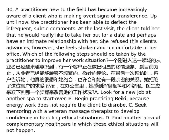 30. A practitioner new to the field has become increasingly aware of a client who is making overt signs of transference. Up until now, the practitioner has been able to deflect the infrequent, subtle comments. At the last visit, the client told her that he would really like to take her out for a date and perhaps have an intimate relationship with her. She refused this client's advances; however, she feels shaken and uncomfortable in her office. Which of the following steps should be taken by the practitioner to improve her work situation?一个刚进入这一领域的从业者已经越来越意识到，有一个客户正在做出明显的移情迹象。到目前为止，从业者已经能够转移不频繁的、微妙的评论。在最后一次拜访时，客户告诉她，他真的很想和她约会，也许会和她有一段亲密的关系。她拒绝了这位客户的求爱;然而，在办公室里，她感到浑身颤抖和不舒服。医生应采取下列哪一个步骤来改善她的工作状况?A. Look for a new job at another spa to start over. B. Begin practicing Reiki, because energy work does not require the client to disrobe. C. Seek mentoring with a veteran massage therapist to develop confidence in handling ethical situations. D. Find another area of complementary healthcare in which these ethical situations will not happen.