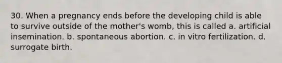 30. When a pregnancy ends before the developing child is able to survive outside of the mother's womb, this is called a. artificial insemination. b. spontaneous abortion. c. in vitro fertilization. d. surrogate birth.