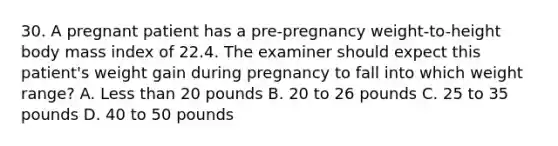 30. A pregnant patient has a pre-pregnancy weight-to-height body mass index of 22.4. The examiner should expect this patient's weight gain during pregnancy to fall into which weight range? A. <a href='https://www.questionai.com/knowledge/k7BtlYpAMX-less-than' class='anchor-knowledge'>less than</a> 20 pounds B. 20 to 26 pounds C. 25 to 35 pounds D. 40 to 50 pounds