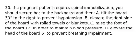 30. If a pregnant patient requires spinal immobilization, you should secure her to the backboard and then: A. tilt the board 30° to the right to prevent hypotension. B. elevate the right side of the board with rolled towels or blankets. C. raise the foot of the board 12″ in order to maintain blood pressure. D. elevate the head of the board 6″ to prevent breathing impairment.