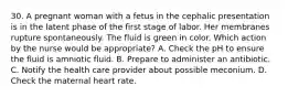 30. A pregnant woman with a fetus in the cephalic presentation is in the latent phase of the first stage of labor. Her membranes rupture spontaneously. The fluid is green in color. Which action by the nurse would be appropriate? A. Check the pH to ensure the fluid is amniotic fluid. B. Prepare to administer an antibiotic. C. Notify the health care provider about possible meconium. D. Check the maternal heart rate.