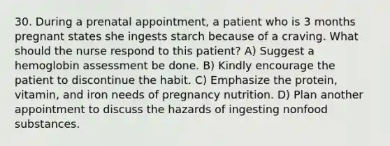 30. During a prenatal appointment, a patient who is 3 months pregnant states she ingests starch because of a craving. What should the nurse respond to this patient? A) Suggest a hemoglobin assessment be done. B) Kindly encourage the patient to discontinue the habit. C) Emphasize the protein, vitamin, and iron needs of pregnancy nutrition. D) Plan another appointment to discuss the hazards of ingesting nonfood substances.