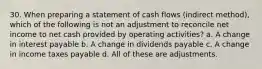 30. When preparing a statement of cash flows (indirect method), which of the following is not an adjustment to reconcile net income to net cash provided by operating activities? a. A change in interest payable b. A change in dividends payable c. A change in income taxes payable d. All of these are adjustments.