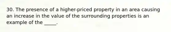 30. The presence of a higher-priced property in an area causing an increase in the value of the surrounding properties is an example of the _____.