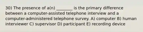 30) The presence of a(n) ________ is the primary difference between a computer-assisted telephone interview and a computer-administered telephone survey. A) computer B) human interviewer C) supervisor D) participant E) recording device