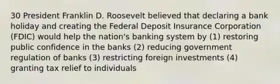 30 President Franklin D. Roosevelt believed that declaring a bank holiday and creating the Federal Deposit Insurance Corporation (FDIC) would help the nation's banking system by (1) restoring public confidence in the banks (2) reducing government regulation of banks (3) restricting foreign investments (4) granting tax relief to individuals