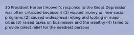 30 President Herbert Hoover's response to the Great Depression was often criticized because it (1) wasted money on new social programs (2) caused widespread rioting and looting in major cities (3) raised taxes on businesses and the wealthy (4) failed to provide direct relief for the neediest persons