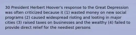 30 President Herbert Hoover's response to the Great Depression was often criticized because it (1) wasted money on new social programs (2) caused widespread rioting and looting in major cities (3) raised taxes on businesses and the wealthy (4) failed to provide direct relief for the neediest persons