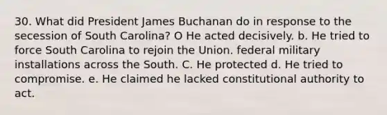 30. What did President James Buchanan do in response to the secession of South Carolina? O He acted decisively. b. He tried to force South Carolina to rejoin the Union. federal military installations across the South. C. He protected d. He tried to compromise. e. He claimed he lacked constitutional authority to act.