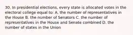 30. In presidential elections, every state is allocated votes in the electoral college equal to: A. the number of representatives in the House B. the number of Senators C. the number of representatives in the House and Senate combined D. the number of states in the Union