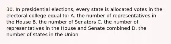 30. In presidential elections, every state is allocated votes in the electoral college equal to: A. the number of representatives in the House B. the number of Senators C. the number of representatives in the House and Senate combined D. the number of states in the Union