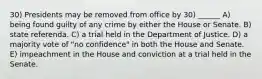 30) Presidents may be removed from office by 30) ______ A) being found guilty of any crime by either the House or Senate. B) state referenda. C) a trial held in the Department of Justice. D) a majority vote of "no confidence" in both the House and Senate. E) impeachment in the House and conviction at a trial held in the Senate.