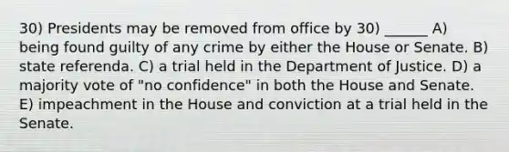 30) Presidents may be removed from office by 30) ______ A) being found guilty of any crime by either the House or Senate. B) state referenda. C) a trial held in the Department of Justice. D) a majority vote of "no confidence" in both the House and Senate. E) impeachment in the House and conviction at a trial held in the Senate.