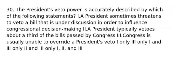 30. The President's veto power is accurately described by which of the following statements? I.A President sometimes threatens to veto a bill that is under discussion in order to influence congressional decision-making II.A President typically vetoes about a third of the bills passed by Congress III.Congress is usually unable to override a President's veto I only III only I and III only II and III only I, II, and III