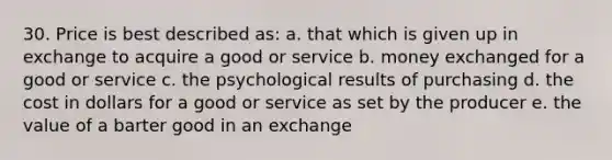 30. Price is best described as: a. that which is given up in exchange to acquire a good or service b. money exchanged for a good or service c. the psychological results of purchasing d. the cost in dollars for a good or service as set by the producer e. the value of a barter good in an exchange