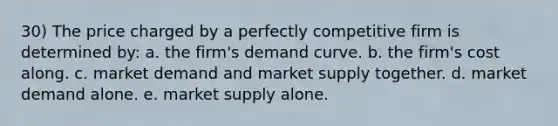 30) The price charged by a perfectly competitive firm is determined by: a. the firm's demand curve. b. the firm's cost along. c. market demand and market supply together. d. market demand alone. e. market supply alone.