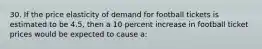 30. If the price elasticity of demand for football tickets is estimated to be 4.5, then a 10 percent increase in football ticket prices would be expected to cause a: