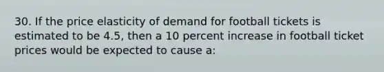 30. If the price elasticity of demand for football tickets is estimated to be 4.5, then a 10 percent increase in football ticket prices would be expected to cause a: