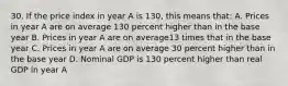 30. If the price index in year A is 130, this means that: A. Prices in year A are on average 130 percent higher than in the base year B. Prices in year A are on average13 times that in the base year C. Prices in year A are on average 30 percent higher than in the base year D. Nominal GDP is 130 percent higher than real GDP in year A