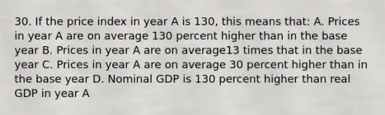 30. If the price index in year A is 130, this means that: A. Prices in year A are on average 130 percent higher than in the base year B. Prices in year A are on average13 times that in the base year C. Prices in year A are on average 30 percent higher than in the base year D. Nominal GDP is 130 percent higher than real GDP in year A