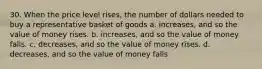 30. When the price level rises, the number of dollars needed to buy a representative basket of goods a. increases, and so the value of money rises. b. increases, and so the value of money falls. c. decreases, and so the value of money rises. d. decreases, and so the value of money falls