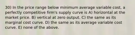 30) In the price range below minimum average variable cost, a perfectly competitive firm's supply curve is A) horizontal at the market price. B) vertical at zero output. C) the same as its marginal cost curve. D) the same as its average variable cost curve. E) none of the above.